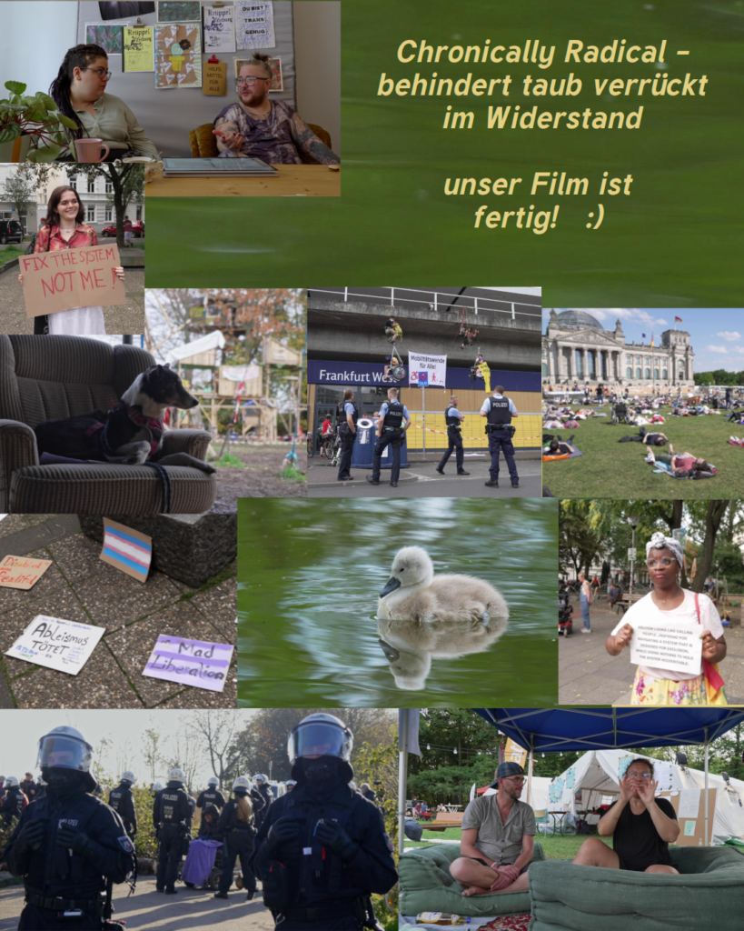 Chronically Radical - behindert taub verrueckt im Widerstand unser Film ist fertig :)
Collage mit Bildern aus dem Film: Hund auf Sofa vor mehrstoeckigem Baumhaus, kletternde Rollstuhlfahrer*innen vor dem Frankfurt West, davor Polizist*innen, eine Schwarze Demonstrantin mit Dutt, mehrere Schilder auf dem Boden"Ableismus toetet", "Mad liberation" trans Flagge. Menschen die vor dem Bundestag liegen, ein Schwanenbaby im gruenen Wasser, Demonstrant*in mit Schild: "fix the system not me", SchwarzRund und SimoTier im Gespraech, ein Rollifahrender Mensch hinter Polizei, 2 gebaerdende Menschen