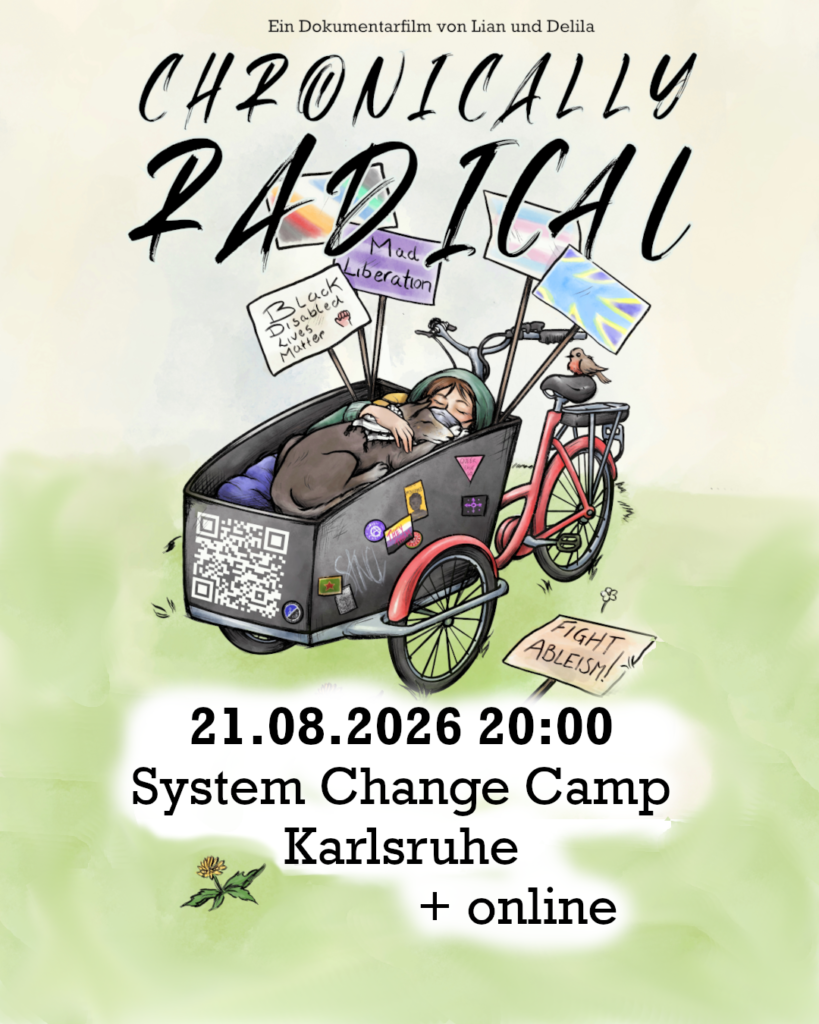 In die Mitte eine Zeichnung von einem roten Lastenrad mit einer schwarzen Kiste vorne. Die Kiste ist beschmückt mit politischen Aufklebern und einem QR Code. Darin liegt ein weißer Mensch mit braunem Haar, einer grünen Jacke, und einer FFP-Maske. Auf dem Mensch liegt ein schwarz-weißer Hund mit geschlossenen Augen und einer Keffiyeh um den Hals. Hinten in der Kiste sind Plakate: „Black Disabled Lives Matter“, „Mad Liberation“; da ist eine Disability-Pride-Flagge, eine Trans-Flagge, die Flagge der Gebärdensprachgemeinschaft und tauber Menschen. Auf dem Boden liegt noch ein Plakat wo „Fight Ableism“ drauf steht.
Text: "Chronically Radical, ein Dokumentarfilm von Lian und Delila, 21.08.2026 20:00, System Change Camp Karlsruhe und online"
